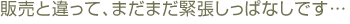 販売と違って、まだまだ緊張しっぱなしです…